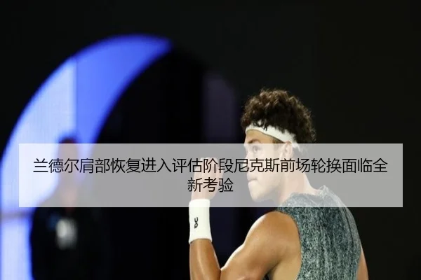 兰德尔肩部恢复进入评估阶段尼克斯前场轮换面临全新考验
