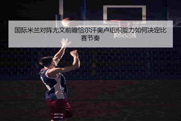 国际米兰对阵尤文前瞻恰尔汗奥卢组织能力如何决定比赛节奏